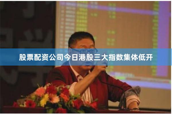股票配资公司今日港股三大指数集体低开