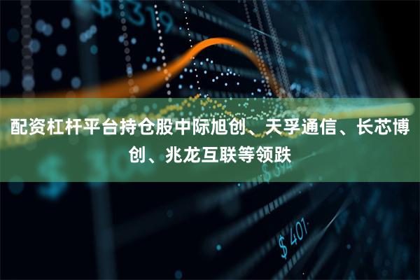配资杠杆平台持仓股中际旭创、天孚通信、长芯博创、兆龙互联等领