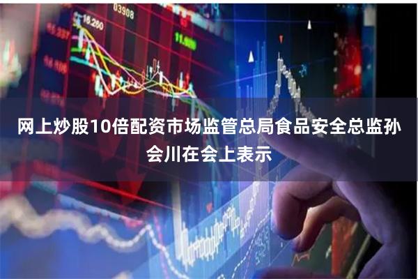 网上炒股10倍配资 市场监管总局食品安全总监孙会川在会上表示